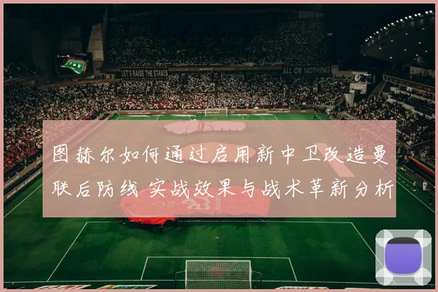图赫尔如何通过启用新中卫改造曼联后防线 实战效果与战术革新分析