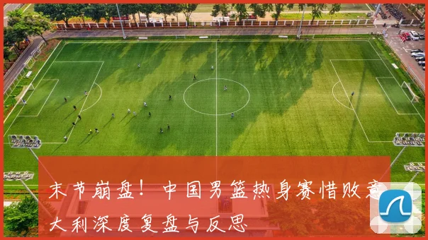 末节崩盘！中国男篮热身赛惜败意大利深度复盘与反思