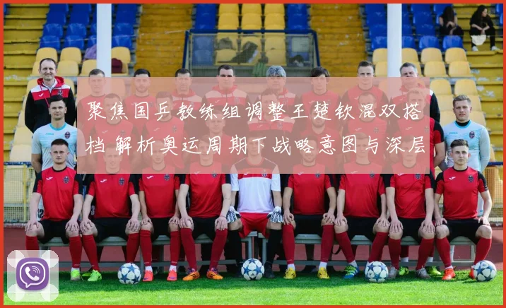 聚焦国乒教练组调整王楚钦混双搭档 解析奥运周期下战略意图与深层考量