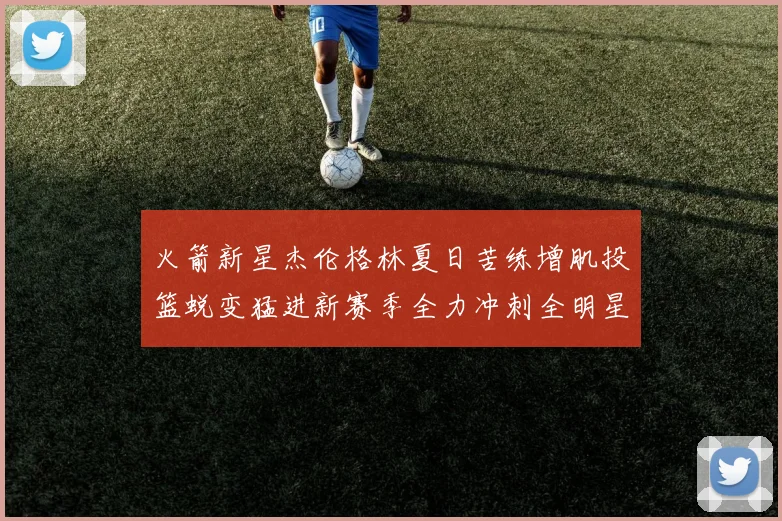 火箭新星杰伦格林夏日苦练增肌投篮蜕变猛进新赛季全力冲刺全明星