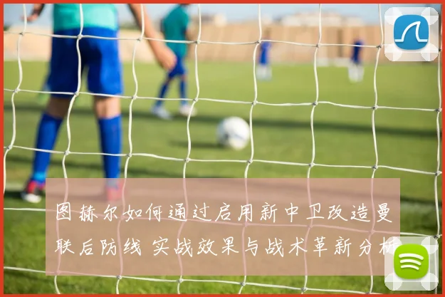 图赫尔如何通过启用新中卫改造曼联后防线 实战效果与战术革新分析
