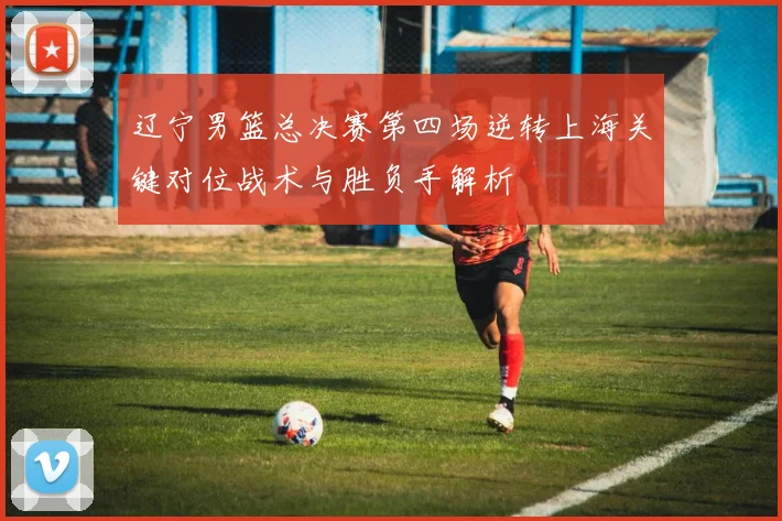 辽宁男篮总决赛第四场逆转上海关键对位战术与胜负手解析