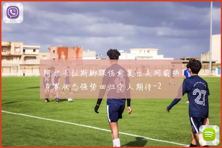 阿尔卡拉斯脚踝伤愈复出美网前热身赛状态强势回归令人期待