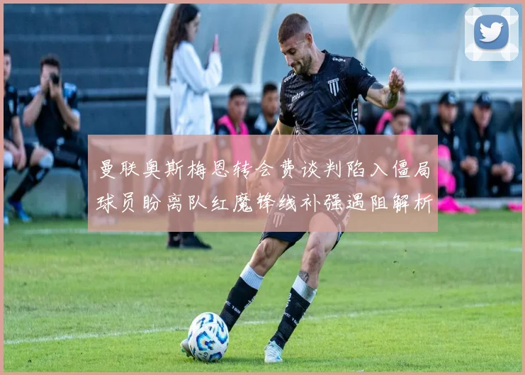 曼联奥斯梅恩转会费谈判陷入僵局球员盼离队红魔锋线补强遇阻解析