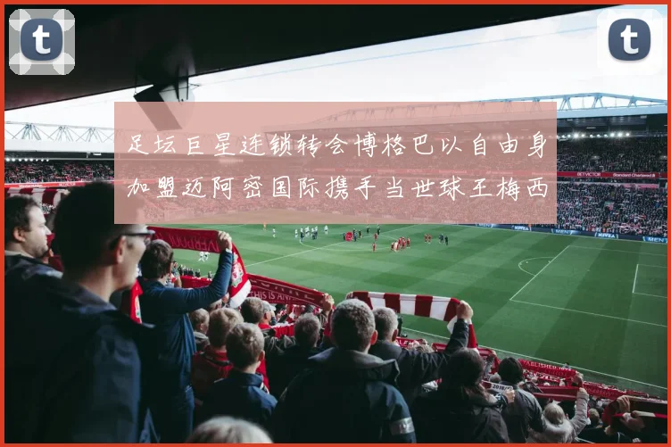 足坛巨星连锁转会博格巴以自由身加盟迈阿密国际携手当世球王梅西全面开启美职联统治王朝新时代