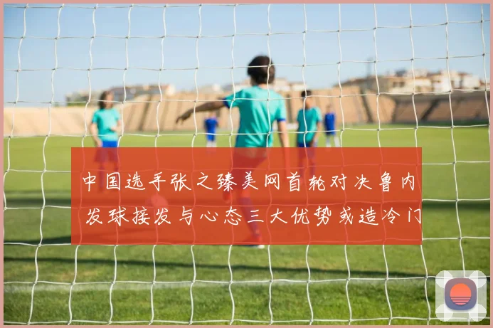 中国选手张之臻美网首轮对决鲁内 发球接发与心态三大优势或造冷门奇迹