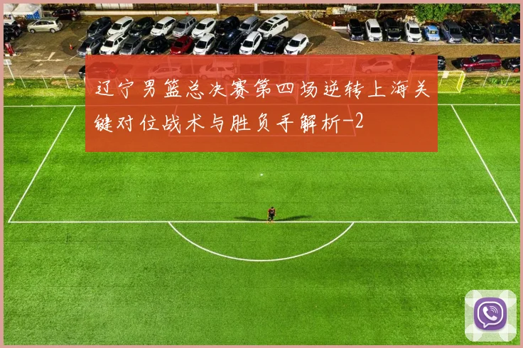 辽宁男篮总决赛第四场逆转上海关键对位战术与胜负手解析