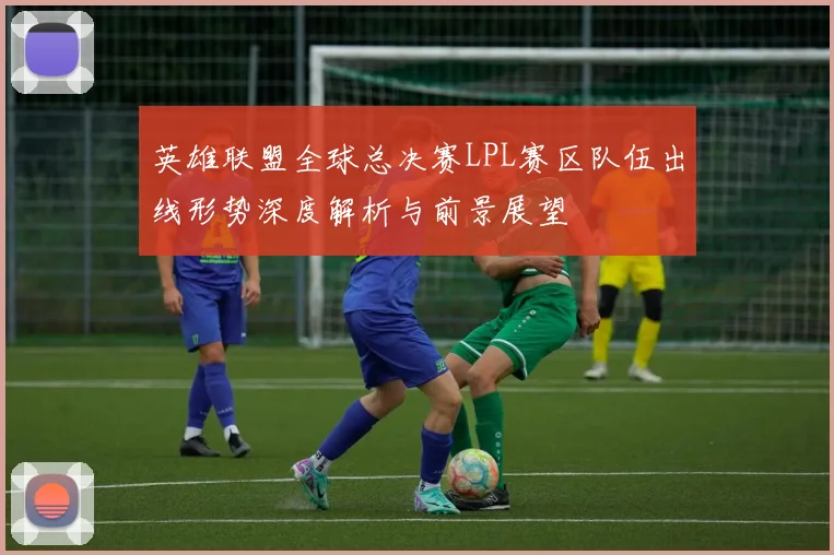 英雄联盟全球总决赛LPL赛区队伍出线形势深度解析与前景展望