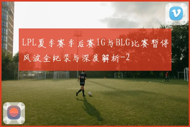 LPL夏季赛季后赛IG与BLG比赛暂停风波全纪录与深度解析
