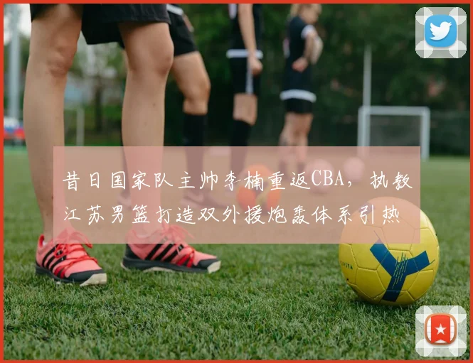昔日国家队主帅李楠重返CBA，执教江苏男篮打造双外援炮轰体系引热议