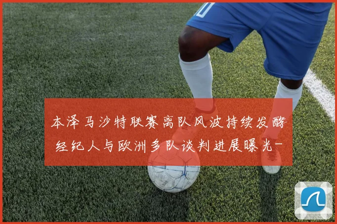 本泽马沙特联赛离队风波持续发酵 经纪人与欧洲多队谈判进展曝光