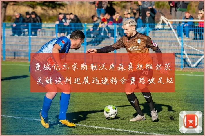 曼城亿元求购勒沃库森真核维尔茨 关键谈判进展迅速转会费恐破足坛纪录