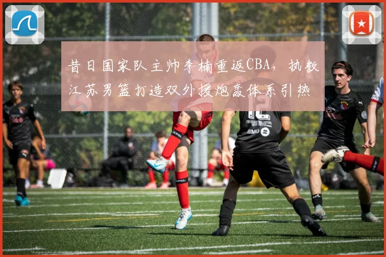 昔日国家队主帅李楠重返CBA，执教江苏男篮打造双外援炮轰体系引热议