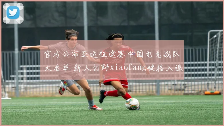 官方公布亚运征途赛中国电竞战队大名单 新人打野xiaofang破格入选引巨大争议