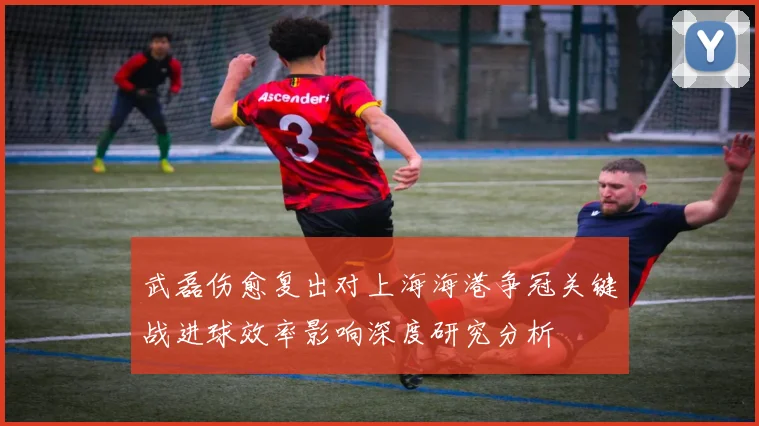 武磊伤愈复出对上海海港争冠关键战进球效率影响深度研究分析