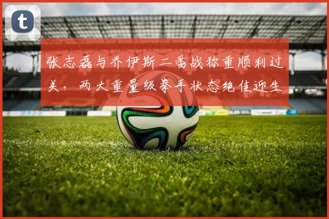 张志磊与乔伊斯二番战称重顺利过关，两大重量级拳手状态绝佳迎生死战