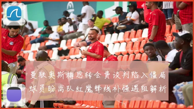 曼联奥斯梅恩转会费谈判陷入僵局球员盼离队红魔锋线补强遇阻解析