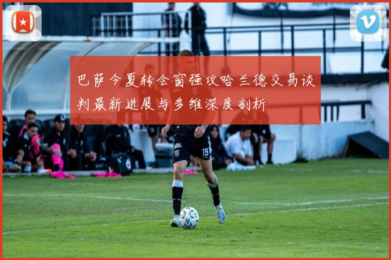 巴萨今夏转会窗强攻哈兰德交易谈判最新进展与多维深度剖析