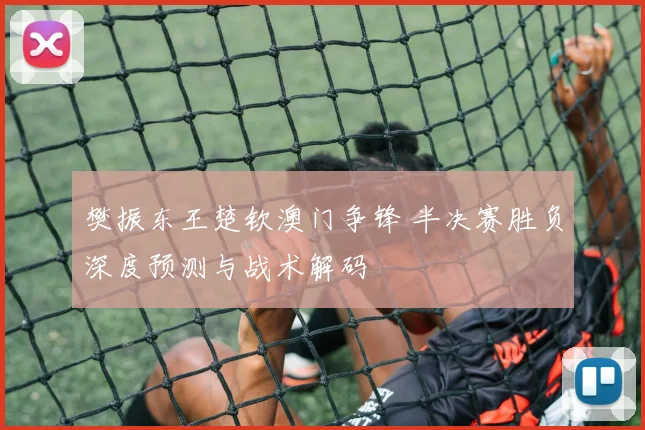樊振东王楚钦澳门争锋 半决赛胜负深度预测与战术解码