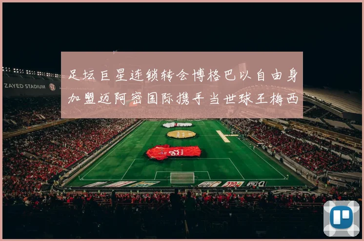 足坛巨星连锁转会博格巴以自由身加盟迈阿密国际携手当世球王梅西全面开启美职联统治王朝新时代