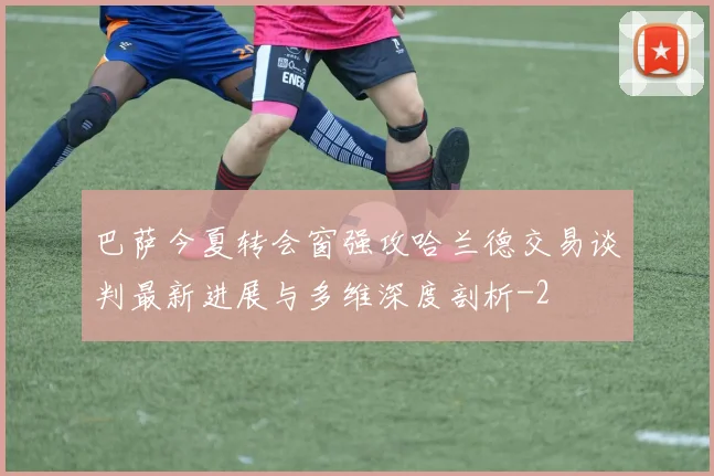 巴萨今夏转会窗强攻哈兰德交易谈判最新进展与多维深度剖析