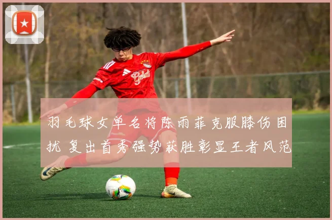 羽毛球女单名将陈雨菲克服膝伤困扰 复出首秀强势获胜彰显王者风范