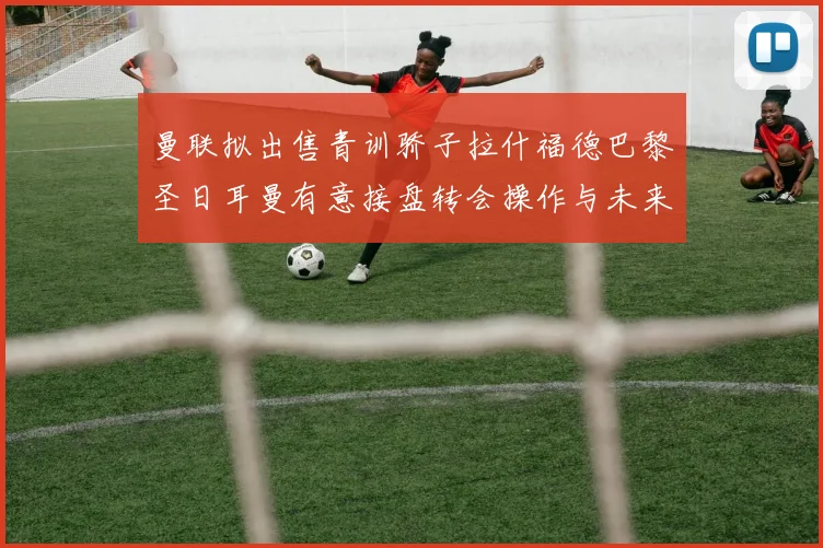 曼联拟出售青训骄子拉什福德巴黎圣日耳曼有意接盘转会操作与未来前景深度解读