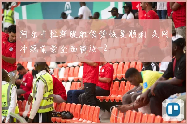 阿尔卡拉斯腹肌伤势恢复顺利 美网冲冠前景全面解读