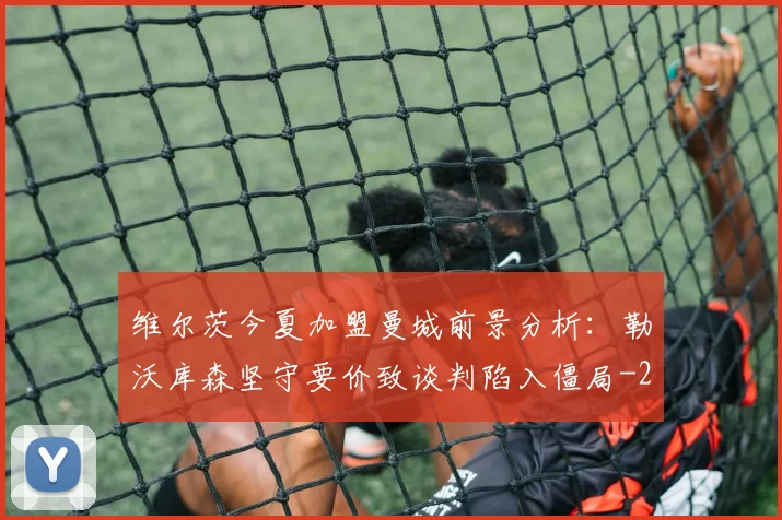 维尔茨今夏加盟曼城前景分析：勒沃库森坚守要价致谈判陷入僵局
