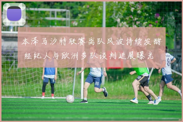 本泽马沙特联赛离队风波持续发酵 经纪人与欧洲多队谈判进展曝光