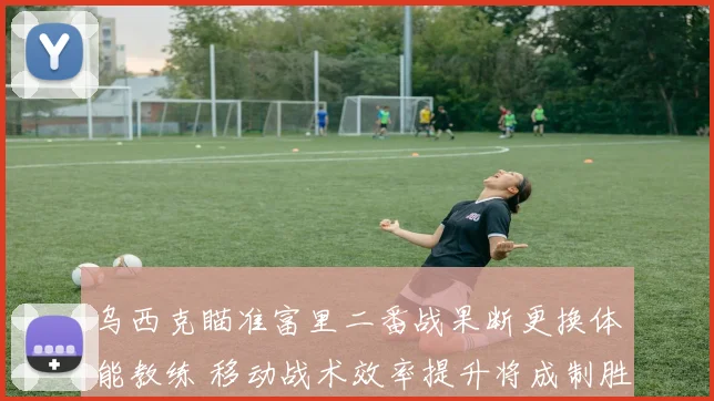 乌西克瞄准富里二番战果断更换体能教练 移动战术效率提升将成制胜关键