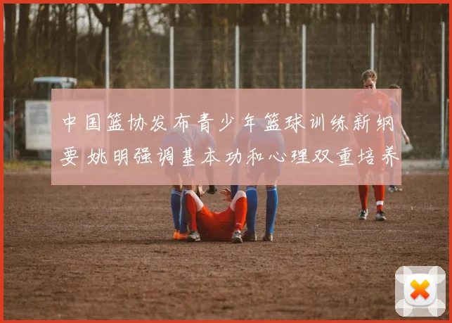 中国篮协发布青少年篮球训练新纲要 姚明强调基本功和心理双重培养