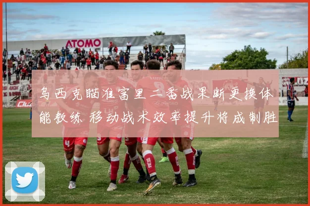 乌西克瞄准富里二番战果断更换体能教练 移动战术效率提升将成制胜关键
