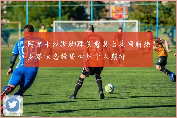 阿尔卡拉斯脚踝伤愈复出美网前热身赛状态强势回归令人期待
