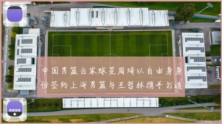 中国男篮当家球星周琦以自由身身份签约上海男篮与王哲林携手打造超级双塔剑指总冠军