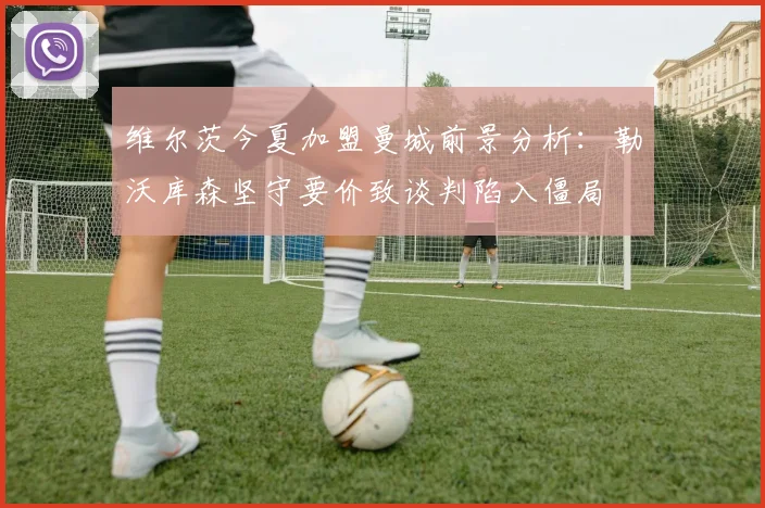 维尔茨今夏加盟曼城前景分析：勒沃库森坚守要价致谈判陷入僵局