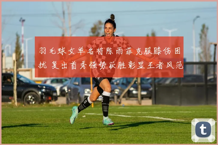 羽毛球女单名将陈雨菲克服膝伤困扰 复出首秀强势获胜彰显王者风范
