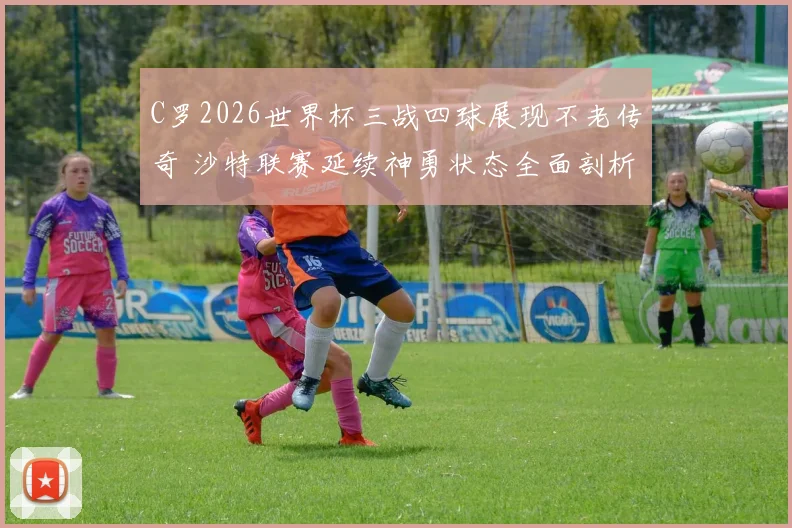 C罗2026世界杯三战四球展现不老传奇 沙特联赛延续神勇状态全面剖析