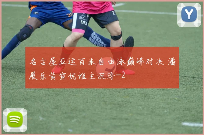 名古屋亚运百米自由泳巅峰对决 潘展乐黄宣优谁主沉浮
